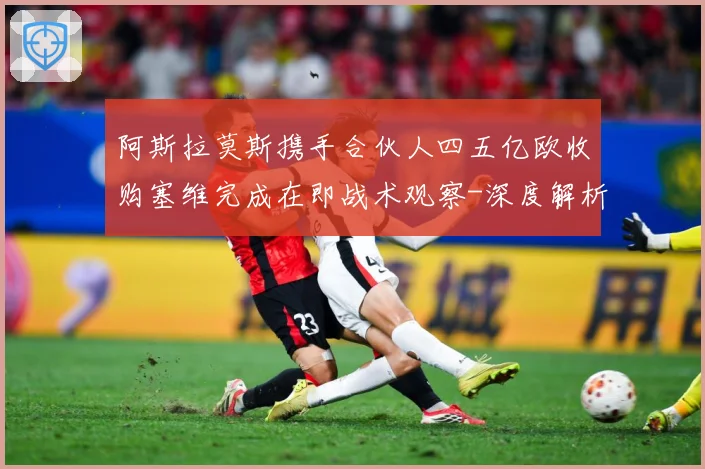 阿斯拉莫斯携手合伙人四五亿欧收购塞维完成在即战术观察-深度解析